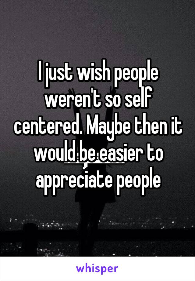 I just wish people weren't so self centered. Maybe then it would be easier to appreciate people
