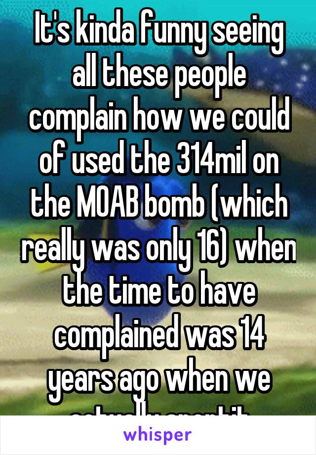 It's kinda funny seeing all these people complain how we could of used the 314mil on the MOAB bomb (which really was only 16) when the time to have complained was 14 years ago when we actually spentit