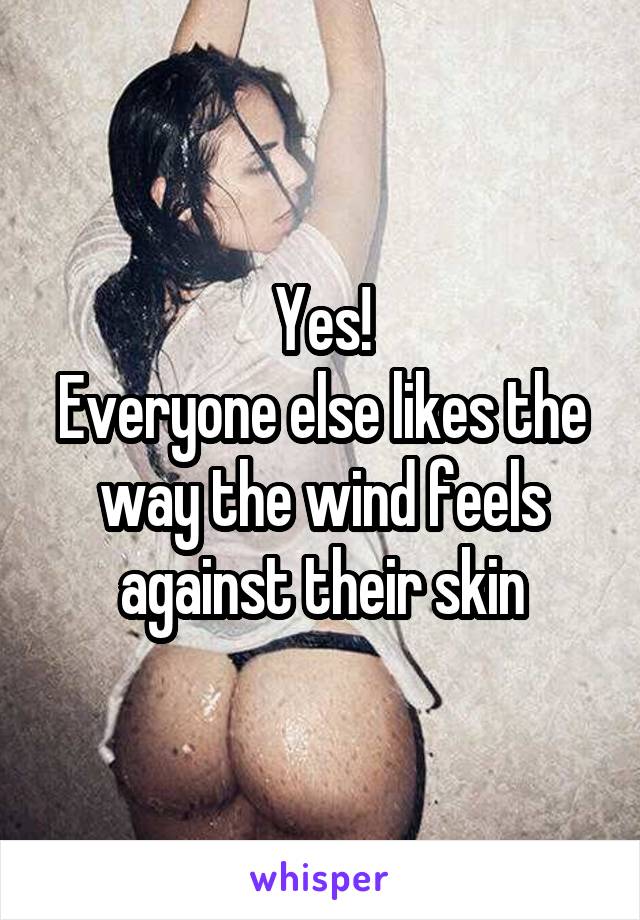 Yes!
Everyone else likes the way the wind feels against their skin