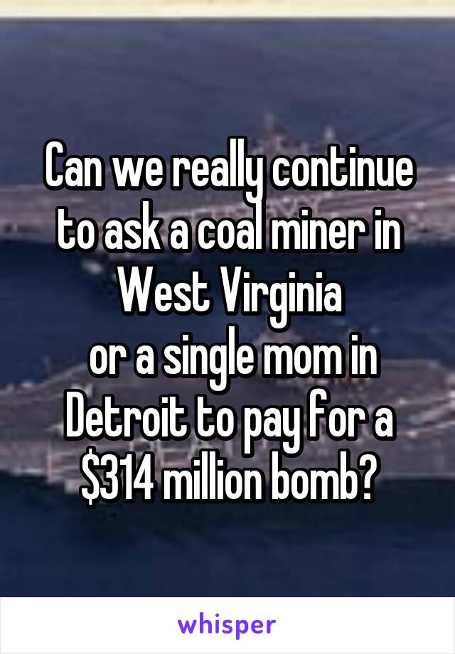 Can we really continue to ask a coal miner in West Virginia
 or a single mom in Detroit to pay for a $314 million bomb?