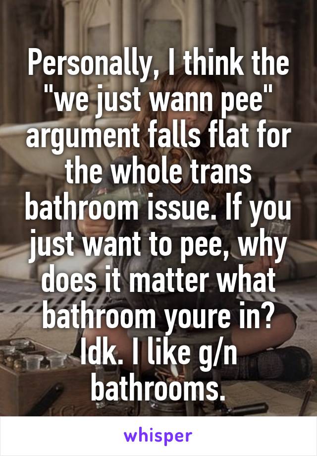 Personally, I think the "we just wann pee" argument falls flat for the whole trans bathroom issue. If you just want to pee, why does it matter what bathroom youre in? Idk. I like g/n bathrooms.