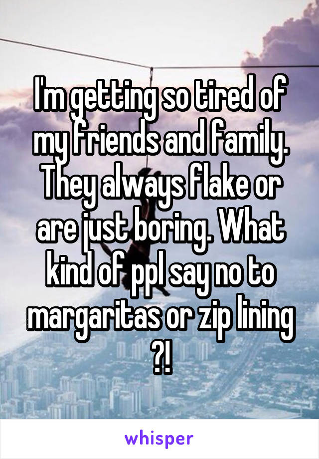 I'm getting so tired of my friends and family. They always flake or are just boring. What kind of ppl say no to margaritas or zip lining ?!