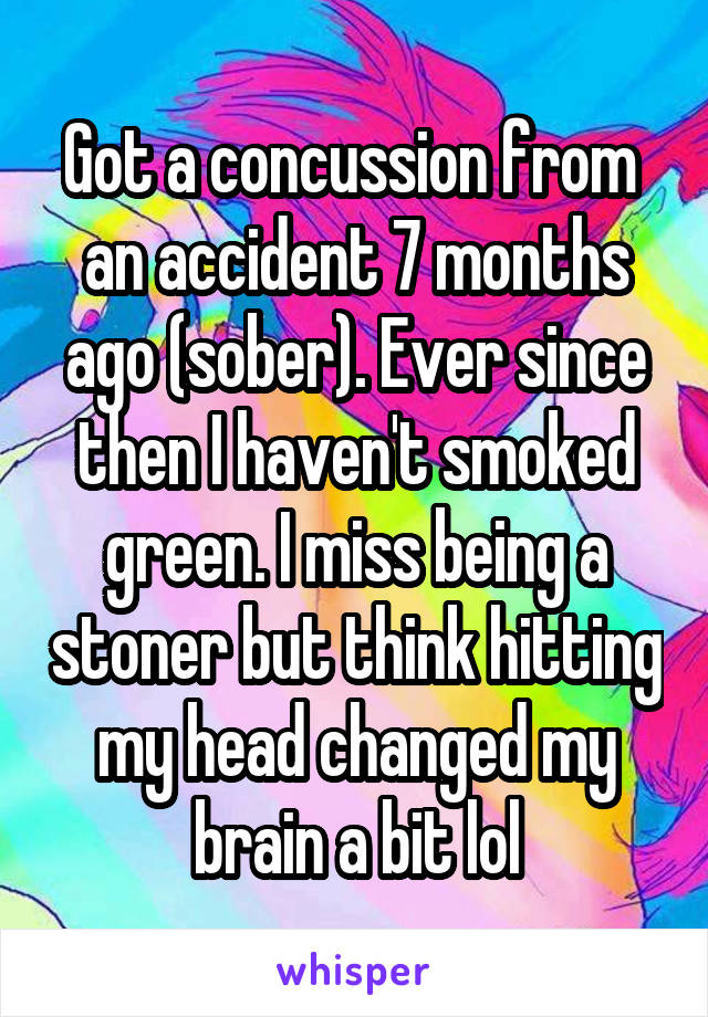 Got a concussion from  an accident 7 months ago (sober). Ever since then I haven't smoked green. I miss being a stoner but think hitting my head changed my brain a bit lol
