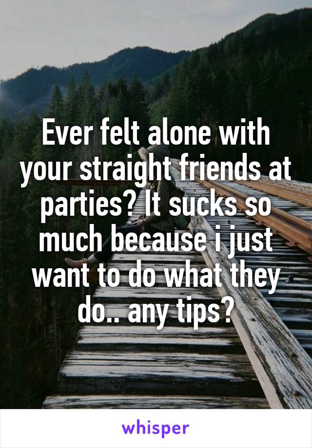 Ever felt alone with your straight friends at parties? It sucks so much because i just want to do what they do.. any tips?