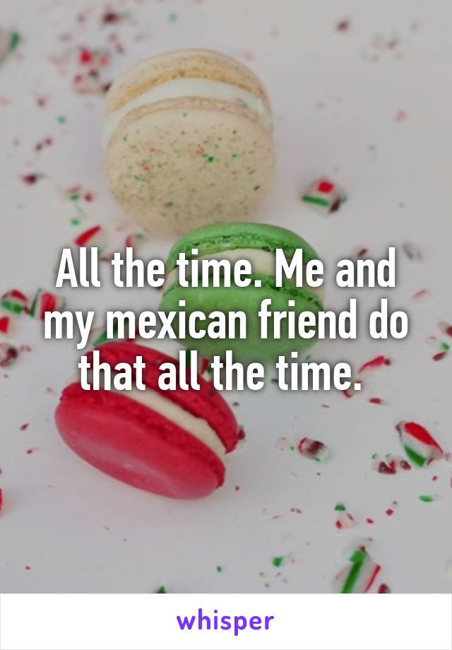 All the time. Me and my mexican friend do that all the time. 