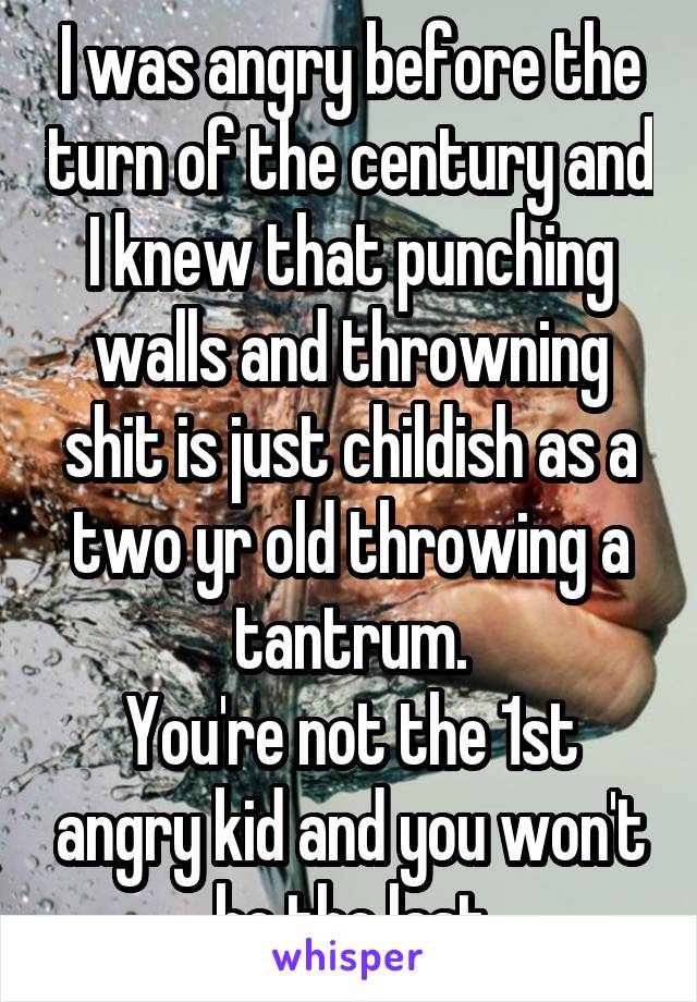 I was angry before the turn of the century and I knew that punching walls and throwning shit is just childish as a two yr old throwing a tantrum.
You're not the 1st angry kid and you won't be the last