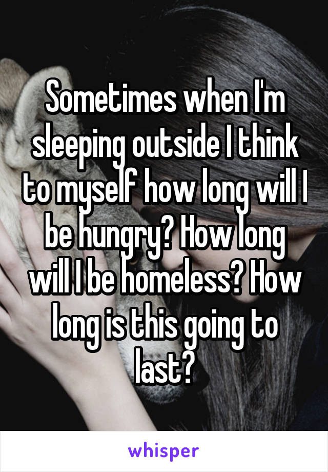 Sometimes when I'm sleeping outside I think to myself how long will I be hungry? How long will I be homeless? How long is this going to last?