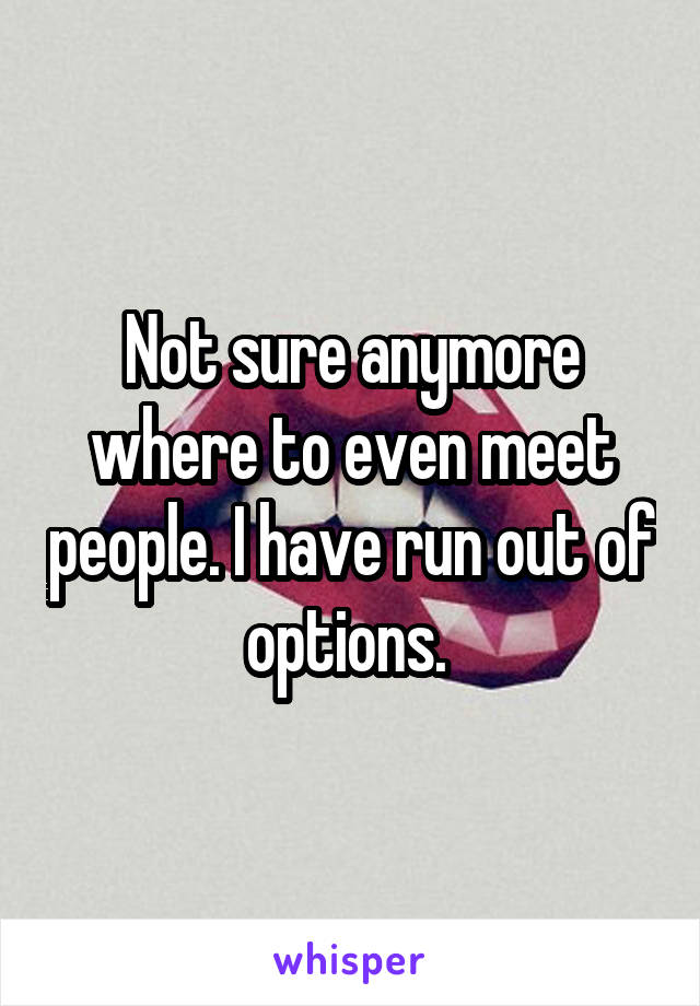 Not sure anymore where to even meet people. I have run out of options. 