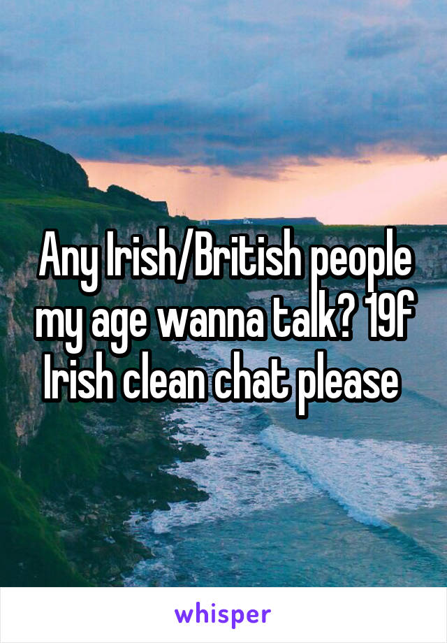 Any Irish/British people my age wanna talk? 19f Irish clean chat please 