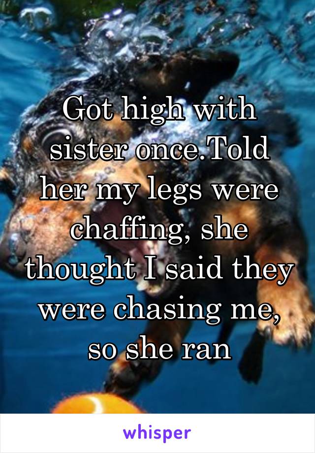 Got high with sister once.Told her my legs were chaffing, she thought I said they were chasing me, so she ran