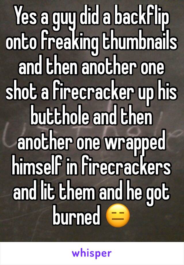 Yes a guy did a backflip onto freaking thumbnails and then another one shot a firecracker up his butthole and then another one wrapped himself in firecrackers and lit them and he got burned 😑