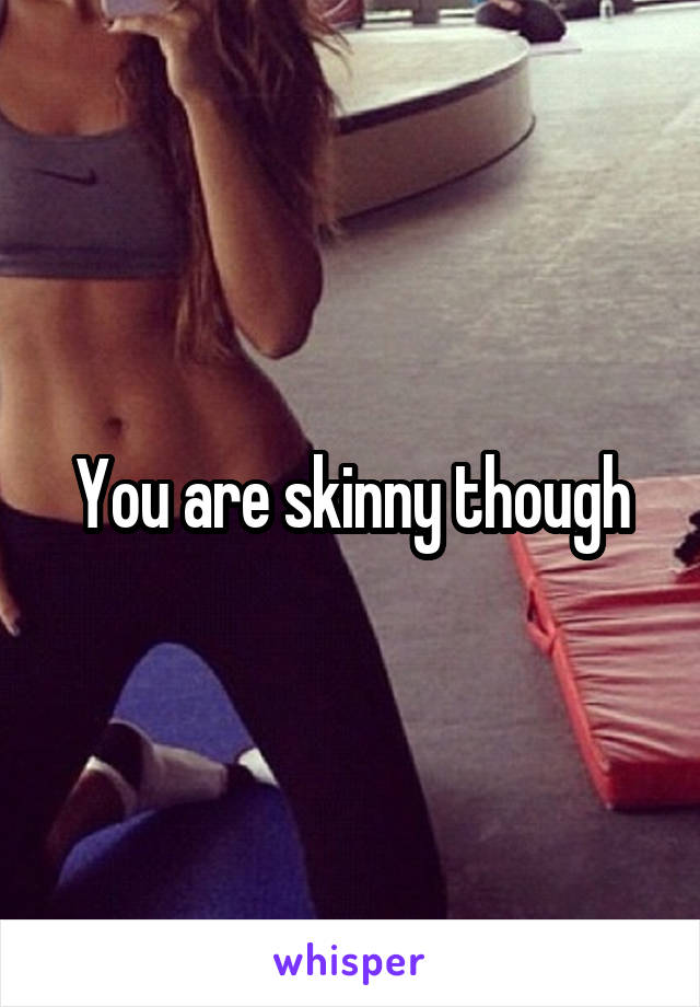 You are skinny though