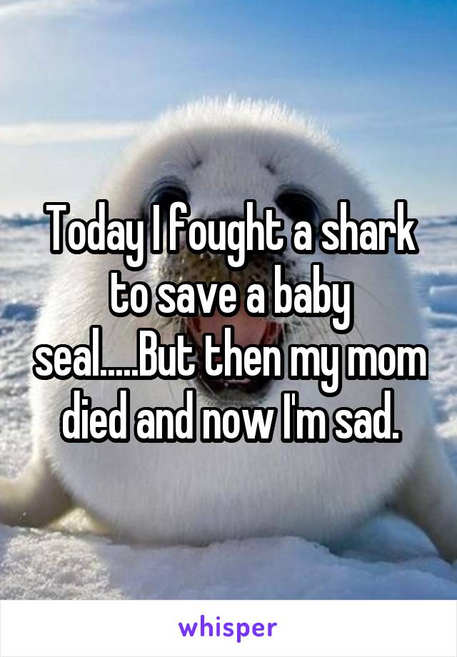 Today I fought a shark to save a baby seal.....But then my mom died and now I'm sad.