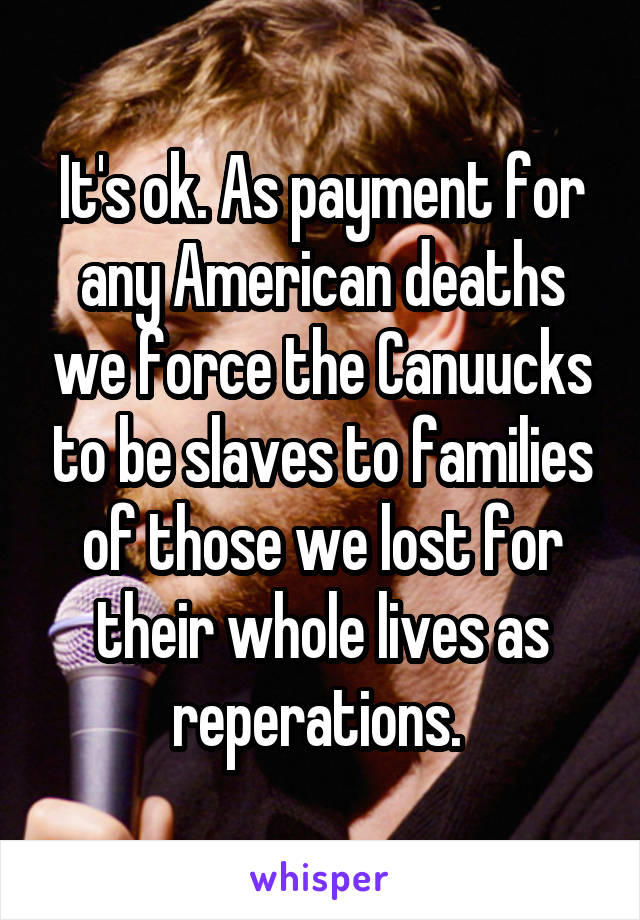 It's ok. As payment for any American deaths we force the Canuucks to be slaves to families of those we lost for their whole lives as reperations. 
