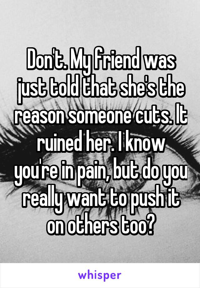 Don't. My friend was just told that she's the reason someone cuts. It ruined her. I know you're in pain, but do you really want to push it on others too?