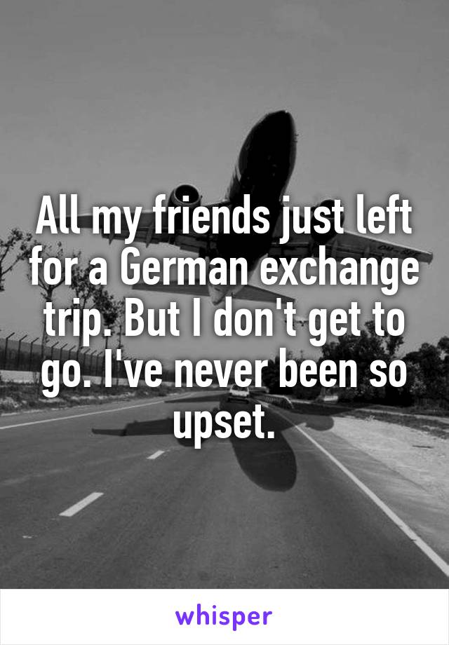 All my friends just left for a German exchange trip. But I don't get to go. I've never been so upset.