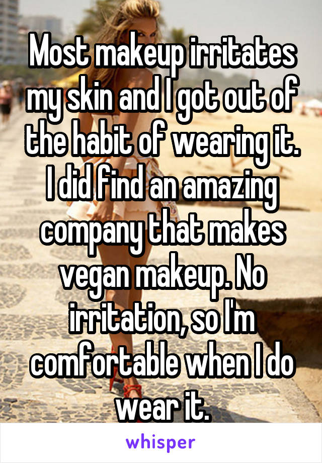 Most makeup irritates my skin and I got out of the habit of wearing it. I did find an amazing company that makes vegan makeup. No irritation, so I'm comfortable when I do wear it.