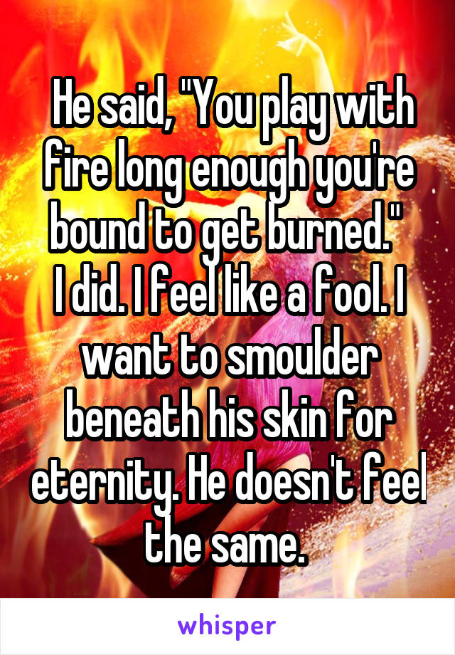  He said, "You play with fire long enough you're bound to get burned." 
I did. I feel like a fool. I want to smoulder beneath his skin for eternity. He doesn't feel the same. 