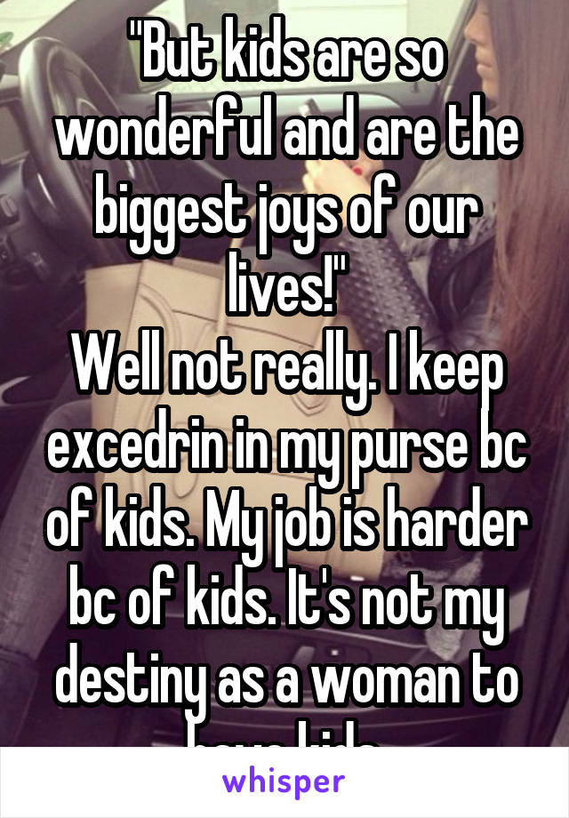 "But kids are so wonderful and are the biggest joys of our lives!"
Well not really. I keep excedrin in my purse bc of kids. My job is harder bc of kids. It's not my destiny as a woman to have kids.