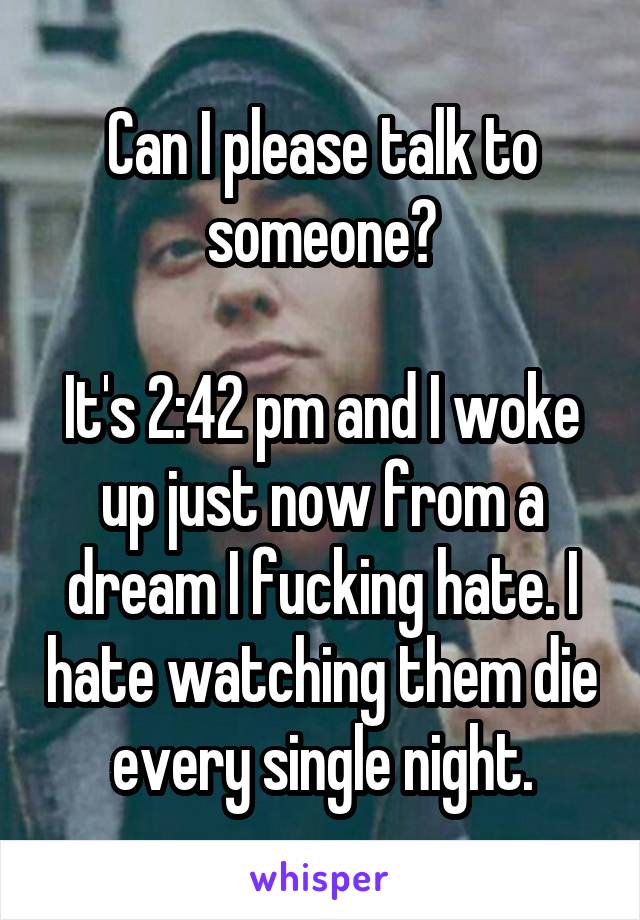 Can I please talk to someone?

It's 2:42 pm and I woke up just now from a dream I fucking hate. I hate watching them die every single night.