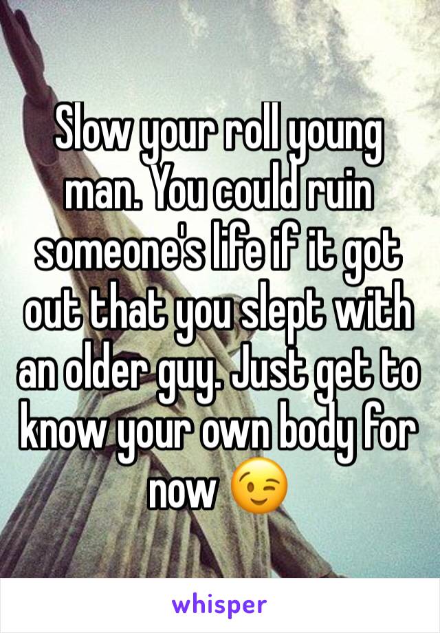 Slow your roll young man. You could ruin someone's life if it got out that you slept with an older guy. Just get to know your own body for now 😉