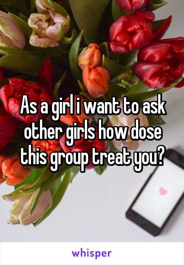 As a girl i want to ask other girls how dose this group treat you?