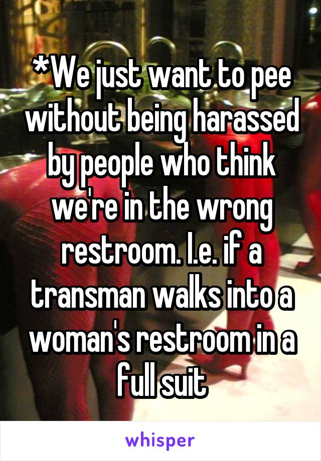 *We just want to pee without being harassed by people who think we're in the wrong restroom. I.e. if a transman walks into a woman's restroom in a full suit