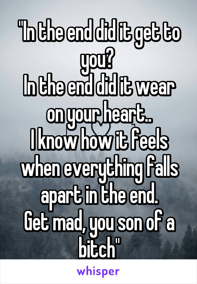 "In the end did it get to you? 
In the end did it wear on your heart..
I know how it feels when everything falls apart in the end.
Get mad, you son of a bitch"