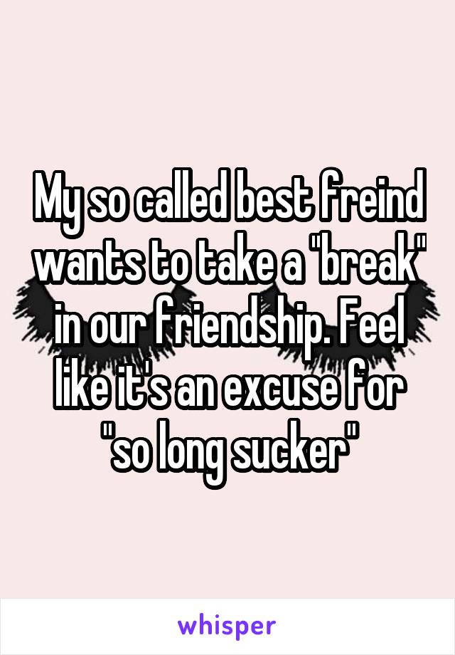 My so called best freind wants to take a ''break'' in our friendship. Feel like it's an excuse for ''so long sucker''