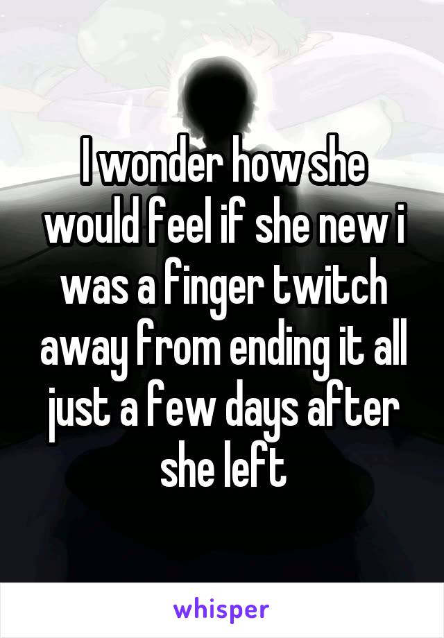 I wonder how she would feel if she new i was a finger twitch away from ending it all just a few days after she left