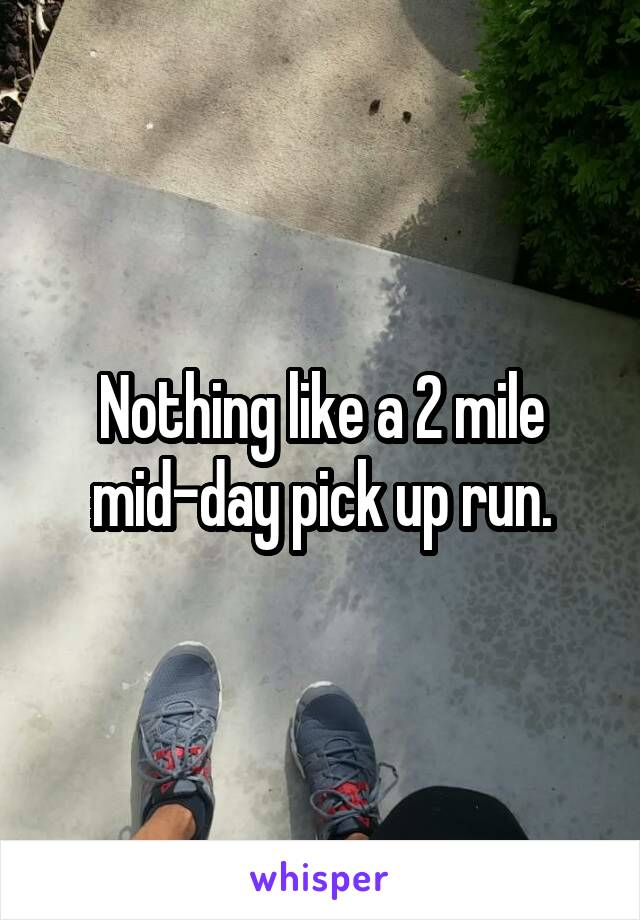 Nothing like a 2 mile mid-day pick up run.