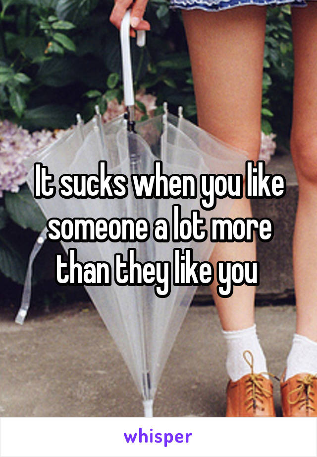 It sucks when you like someone a lot more than they like you 
