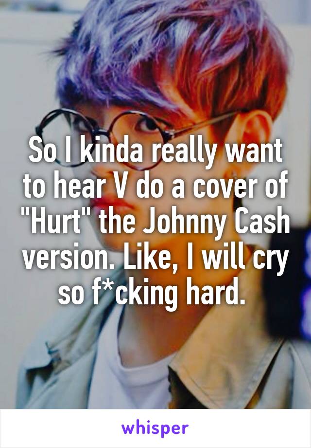 So I kinda really want to hear V do a cover of "Hurt" the Johnny Cash version. Like, I will cry so f*cking hard. 