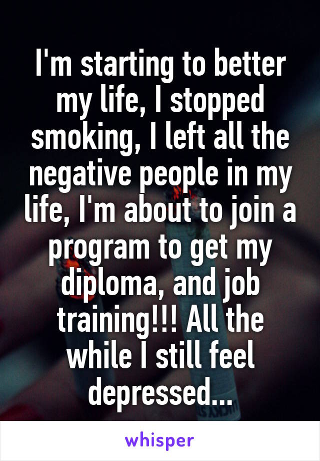 I'm starting to better my life, I stopped smoking, I left all the negative people in my life, I'm about to join a program to get my diploma, and job training!!! All the while I still feel depressed...