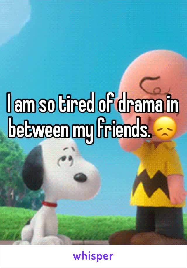 I am so tired of drama in between my friends.😞