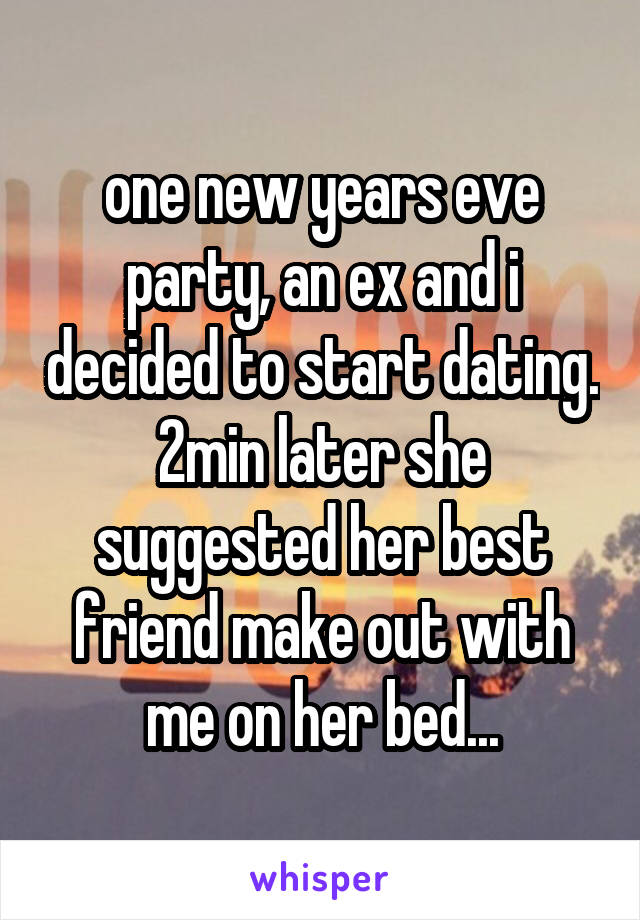 one new years eve party, an ex and i decided to start dating. 2min later she suggested her best friend make out with me on her bed...