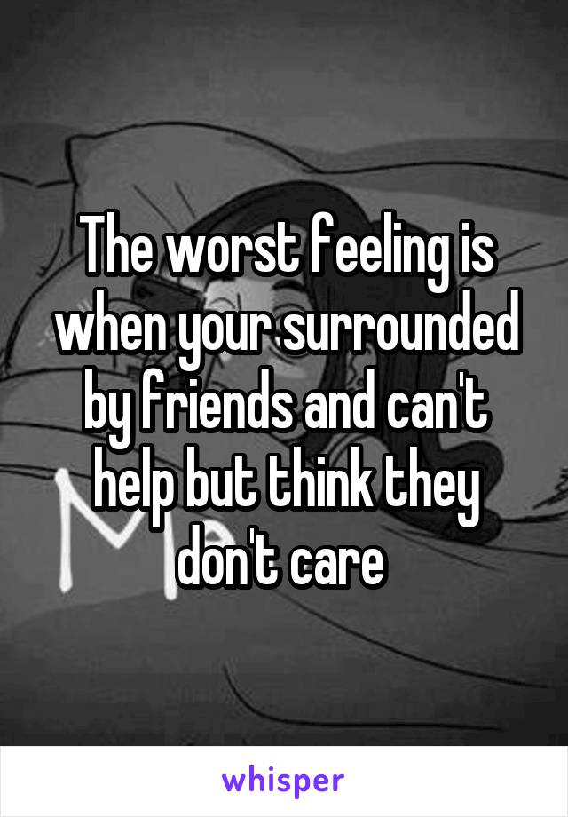 The worst feeling is when your surrounded by friends and can't help but think they don't care 