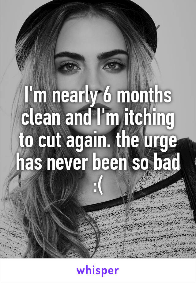 I'm nearly 6 months clean and I'm itching to cut again. the urge has never been so bad :(