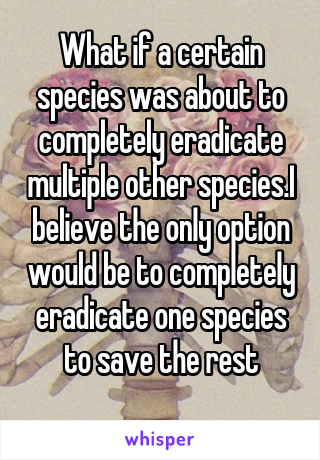 What if a certain species was about to completely eradicate multiple other species.I believe the only option would be to completely eradicate one species to save the rest
