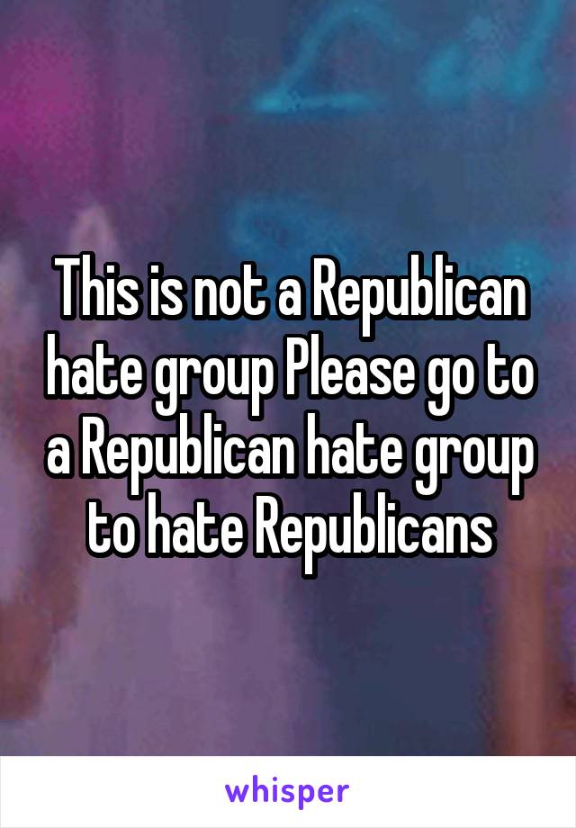 This is not a Republican hate group Please go to a Republican hate group to hate Republicans