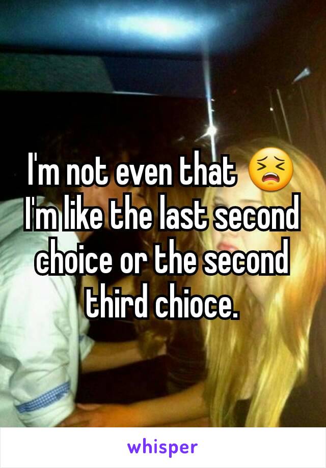 I'm not even that 😣 I'm like the last second choice or the second third chioce.