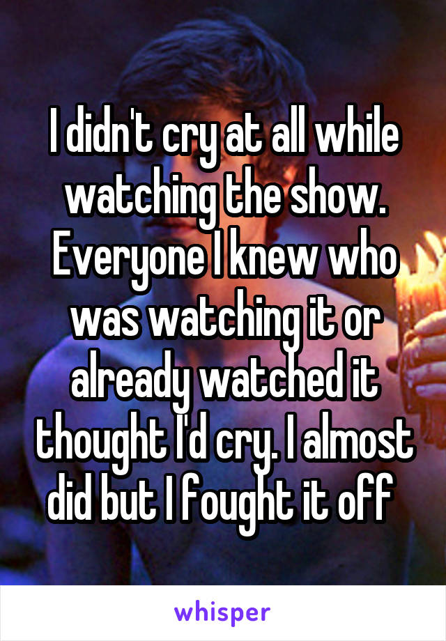 I didn't cry at all while watching the show. Everyone I knew who was watching it or already watched it thought I'd cry. I almost did but I fought it off 