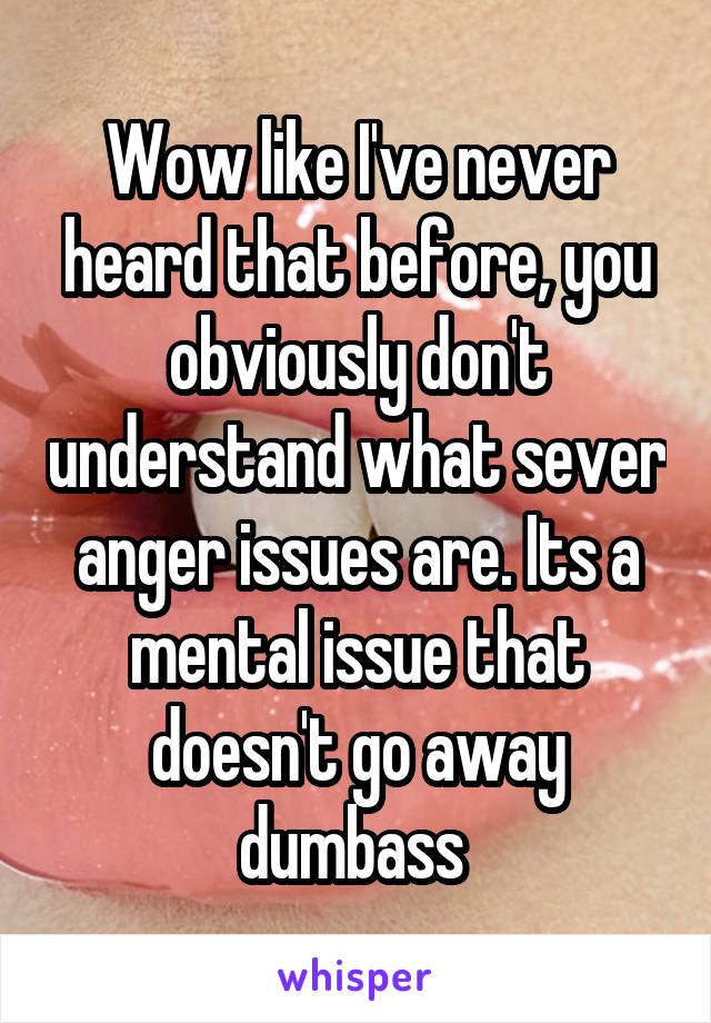 Wow like I've never heard that before, you obviously don't understand what sever anger issues are. Its a mental issue that doesn't go away dumbass 