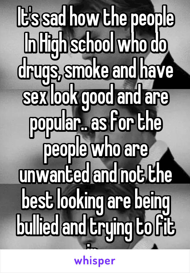 It's sad how the people In High school who do drugs, smoke and have sex look good and are popular.. as for the people who are unwanted and not the best looking are being bullied and trying to fit in .