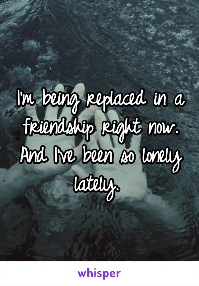 I'm being replaced in a friendship right now. And I've been so lonely lately. 