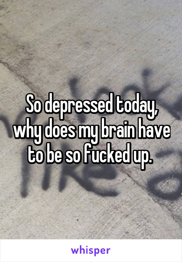 So depressed today, why does my brain have to be so fucked up. 