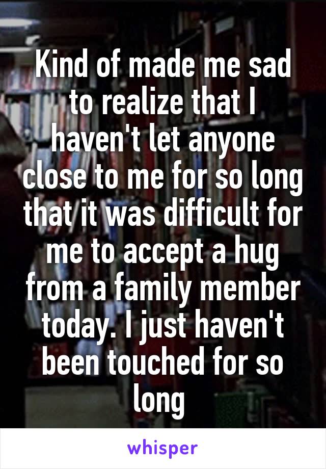 Kind of made me sad to realize that I haven't let anyone close to me for so long that it was difficult for me to accept a hug from a family member today. I just haven't been touched for so long 