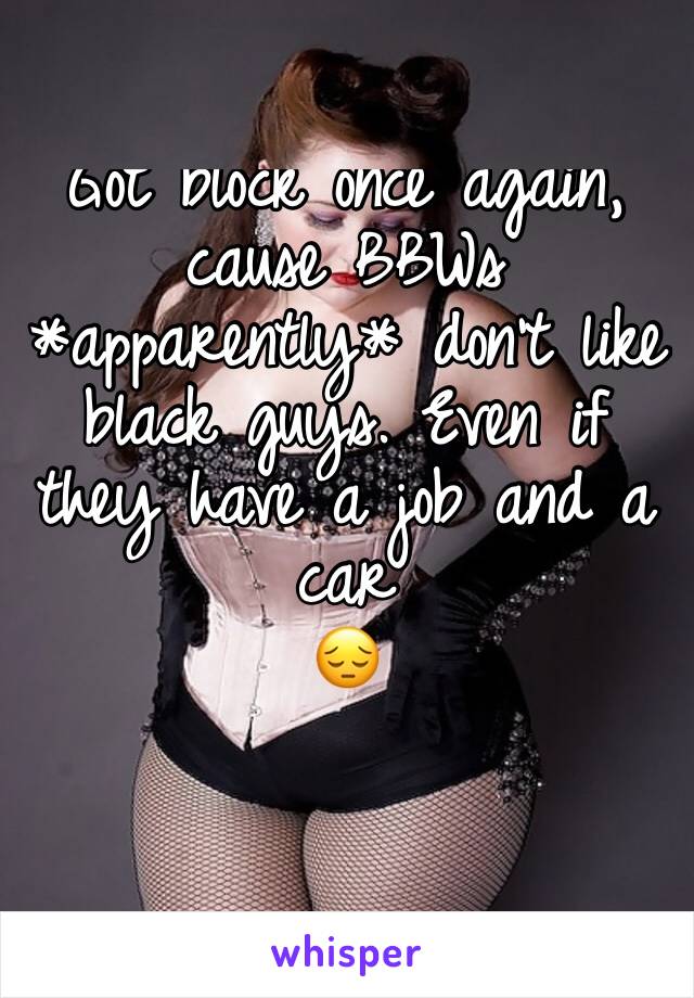 Got block once again, cause BBWs *apparently* don't like black guys. Even if they have a job and a car
😔