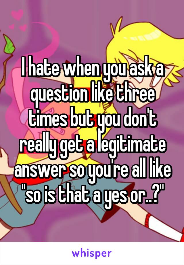 I hate when you ask a question like three times but you don't really get a legitimate answer so you're all like "so is that a yes or..?"