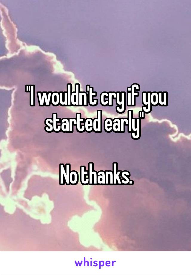 "I wouldn't cry if you started early" 

No thanks.